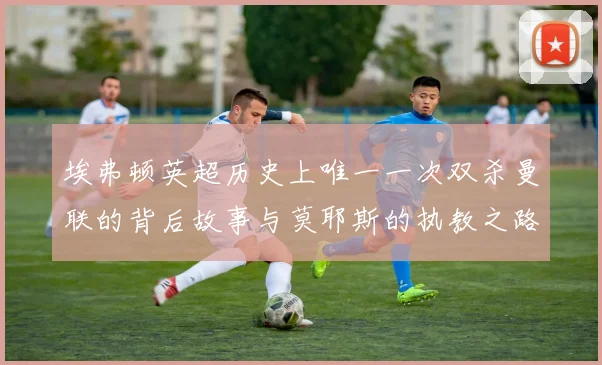 埃弗顿英超历史上唯一一次双杀曼联的背后故事与莫耶斯的执教之路