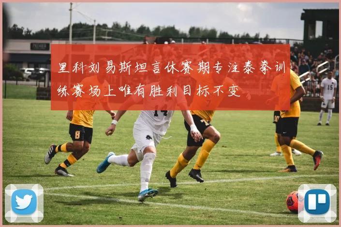 里科刘易斯坦言休赛期专注泰拳训练赛场上唯有胜利目标不变