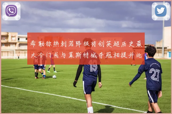 希勒称热刺若降级将创英超历史最大冷门或与莱斯特城夺冠相提并论