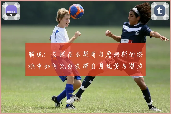 解说：艾顿在东契奇与詹姆斯的搭档中如何充分发挥自身优势与潜力