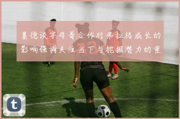 基德谈字母哥合作对弗拉格成长的影响强调关注当下与挖掘潜力的重要性