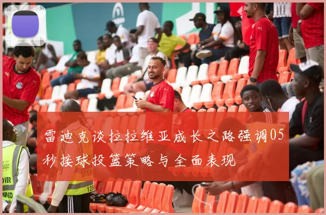 雷迪克谈拉拉维亚成长之路强调05秒接球投篮策略与全面表现