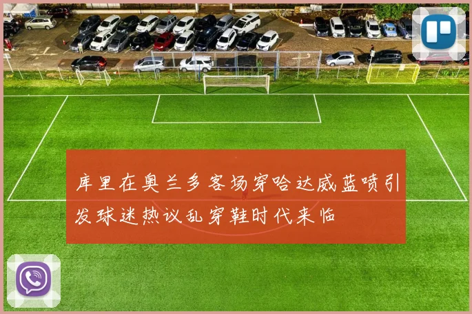 库里在奥兰多客场穿哈达威蓝喷引发球迷热议乱穿鞋时代来临