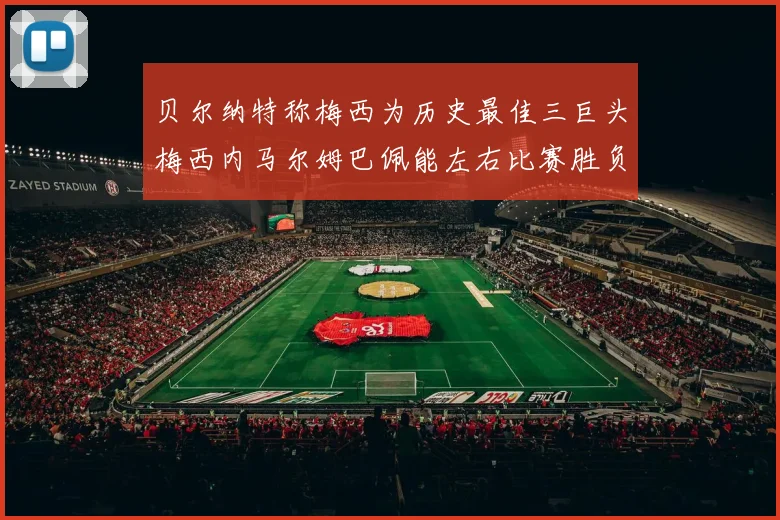 贝尔纳特称梅西为历史最佳三巨头梅西内马尔姆巴佩能左右比赛胜负