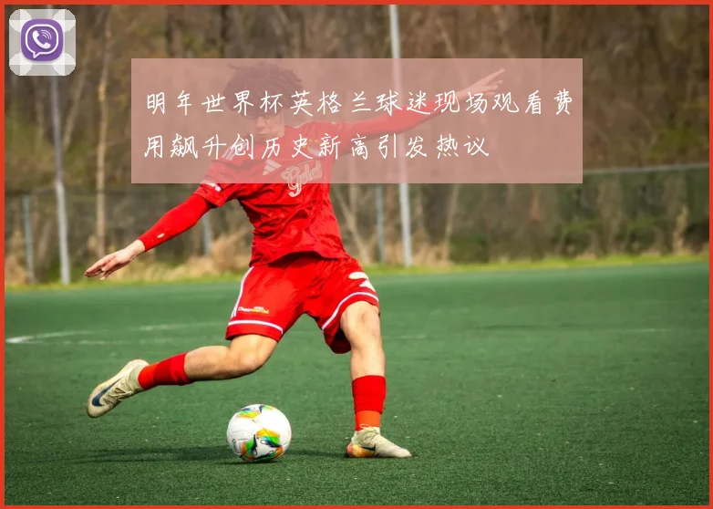 明年世界杯英格兰球迷现场观看费用飙升创历史新高引发热议