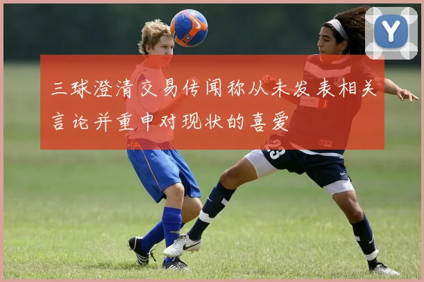 三球澄清交易传闻称从未发表相关言论并重申对现状的喜爱