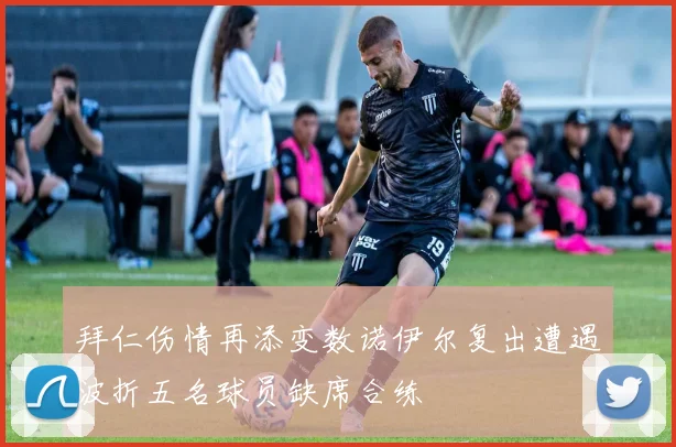 拜仁伤情再添变数诺伊尔复出遭遇波折五名球员缺席合练