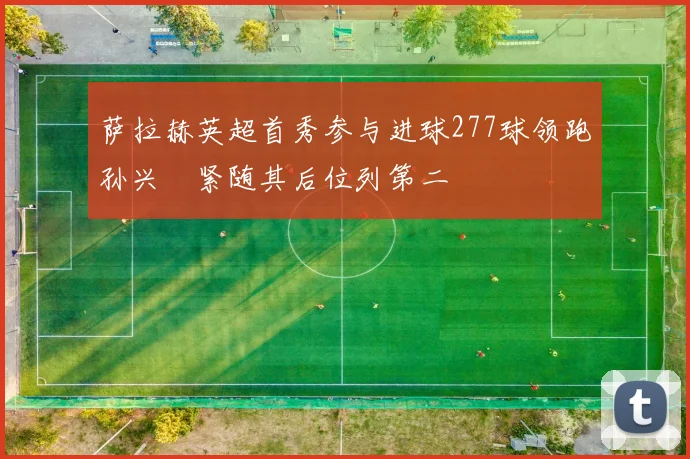 萨拉赫英超首秀参与进球277球领跑孙兴慜紧随其后位列第二
