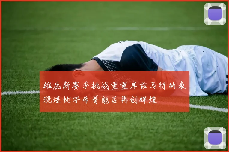 雄鹿新赛季挑战重重库兹马特纳表现堪忧字母哥能否再创辉煌