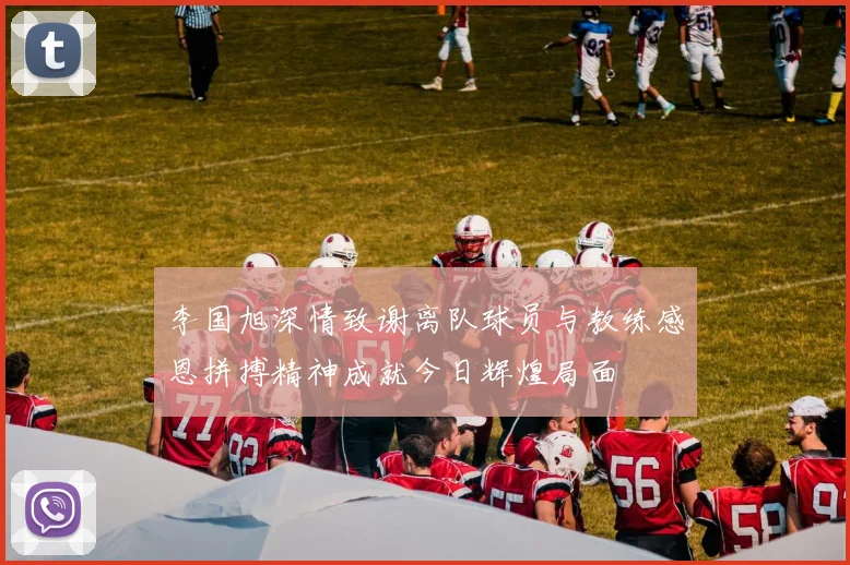 李国旭深情致谢离队球员与教练感恩拼搏精神成就今日辉煌局面