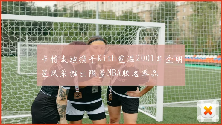 卡特麦迪携手Kith重温2001年全明星风采推出限量NBA联名单品