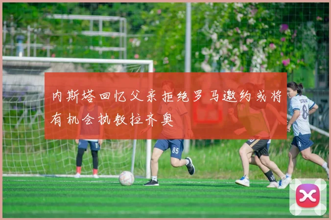内斯塔回忆父亲拒绝罗马邀约或将有机会执教拉齐奥