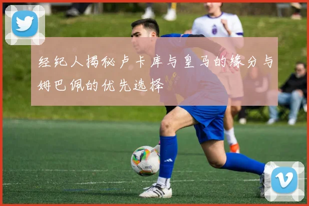 经纪人揭秘卢卡库与皇马的缘分与姆巴佩的优先选择