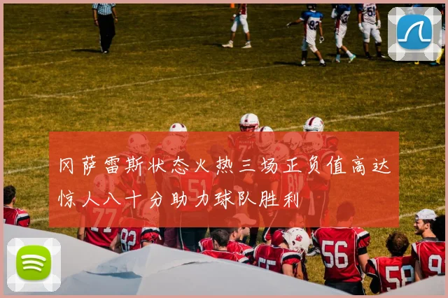 冈萨雷斯状态火热三场正负值高达惊人八十分助力球队胜利