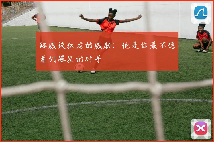 路威谈狄龙的威胁：他是你最不想看到爆发的对手