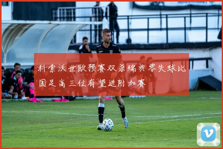 科索沃世欧预赛双杀瑞典零失球比国足高三位有望进附加赛