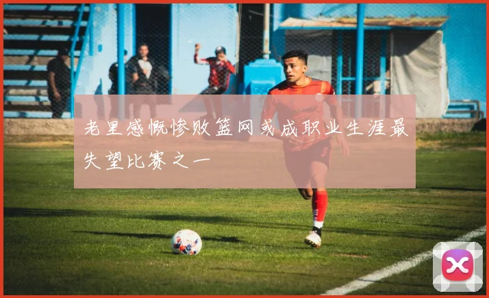 老里感慨惨败篮网或成职业生涯最失望比赛之一