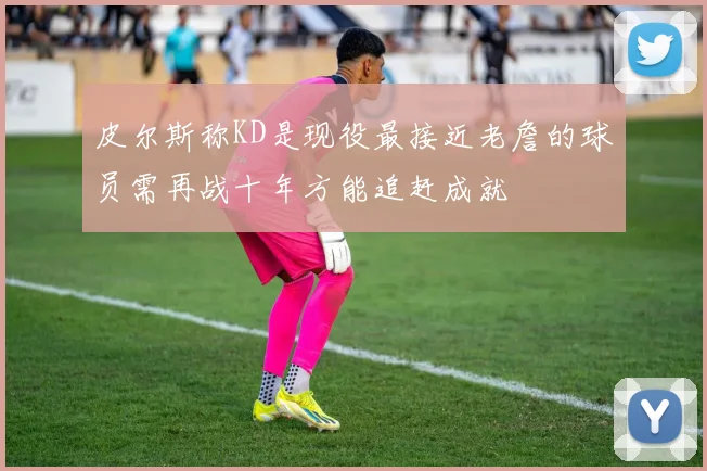 皮尔斯称KD是现役最接近老詹的球员需再战十年方能追赶成就