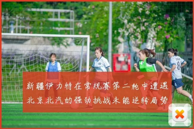 新疆伊力特在常规赛第二轮中遭遇北京北汽的强劲挑战未能逆转局势