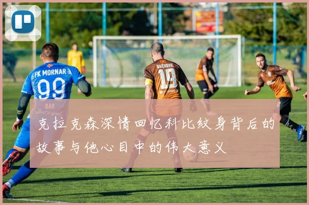 克拉克森深情回忆科比纹身背后的故事与他心目中的伟大意义