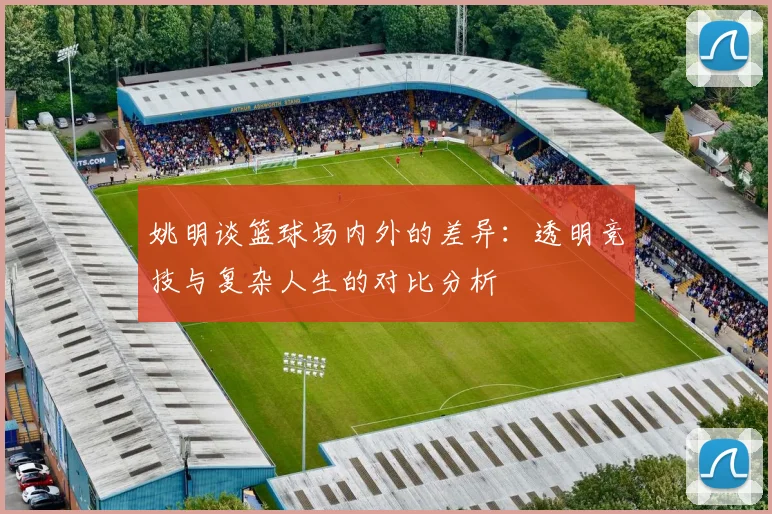 姚明谈篮球场内外的差异：透明竞技与复杂人生的对比分析