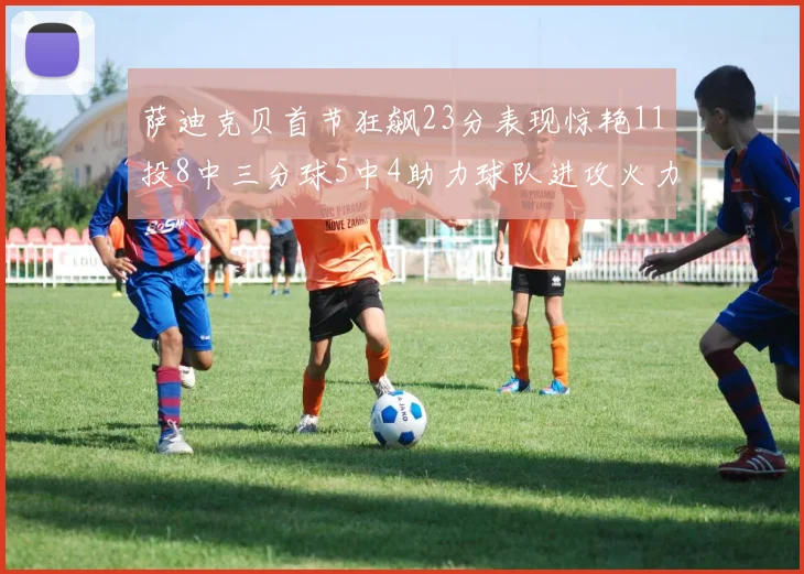 萨迪克贝首节狂飙23分表现惊艳11投8中三分球5中4助力球队进攻火力全开