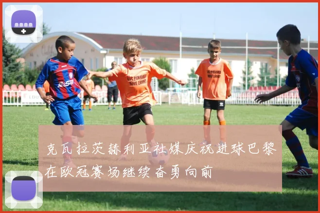 克瓦拉茨赫利亚社媒庆祝进球巴黎在欧冠赛场继续奋勇向前