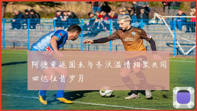 阿德重返国米与齐沃温情相聚共同回忆往昔岁月